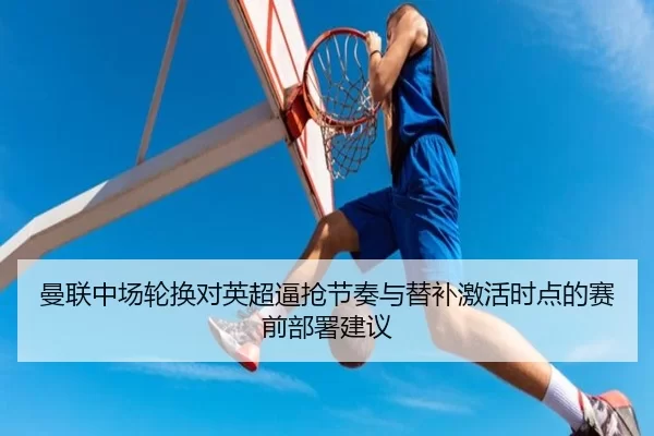 曼联中场轮换对英超逼抢节奏与替补激活时点的赛前部署建议